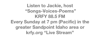 Listen to Jackie, host
 “Songs-Voices-Poems” 
KRFY 88.5 FM
Every Sunday at 7 pm (Pacific) in the greater Sandpoint Idaho area or 
krfy.org “Live Stream”